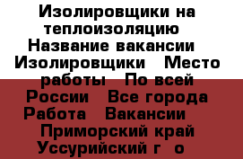 Изолировщики на теплоизоляцию › Название вакансии ­ Изолировщики › Место работы ­ По всей России - Все города Работа » Вакансии   . Приморский край,Уссурийский г. о. 